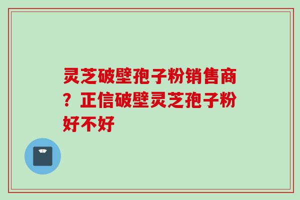 灵芝破壁孢子粉销售商？正信破壁灵芝孢子粉好不好