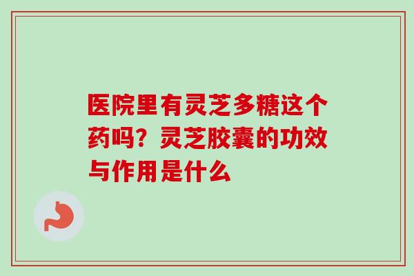 医院里有灵芝多糖这个药吗？灵芝胶囊的功效与作用是什么