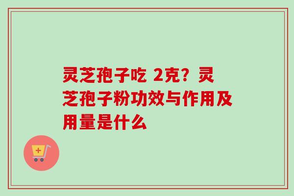 灵芝孢子吃 2克？灵芝孢子粉功效与作用及用量是什么