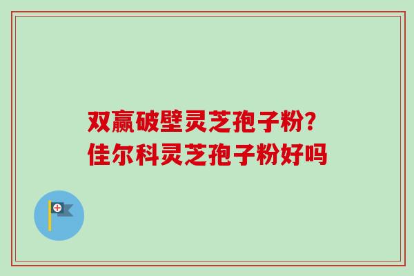 双赢破壁灵芝孢子粉？佳尔科灵芝孢子粉好吗