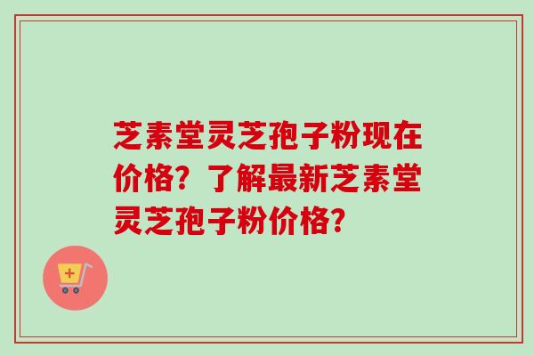 芝素堂灵芝孢子粉现在价格？了解最新芝素堂灵芝孢子粉价格？
