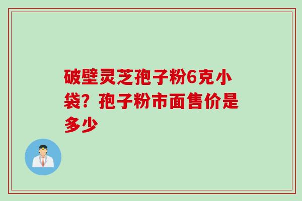破壁灵芝孢子粉6克小袋？孢子粉市面售价是多少