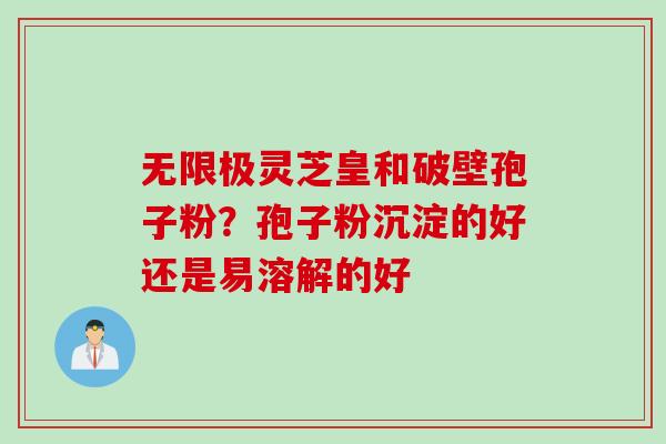 无限极灵芝皇和破壁孢子粉？孢子粉沉淀的好还是易溶解的好