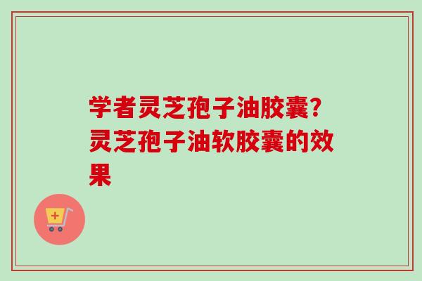 学者灵芝孢子油胶囊？灵芝孢子油软胶囊的效果