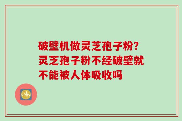 破壁机做灵芝孢子粉?灵芝孢子粉不经破壁就不能被人体吸收吗 破壁机做灵芝孢子粉?灵芝孢子粉不经破壁就不能被人体吸收吗