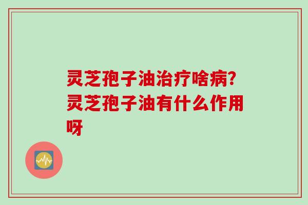 灵芝孢子油治疗啥病？灵芝孢子油有什么作用呀