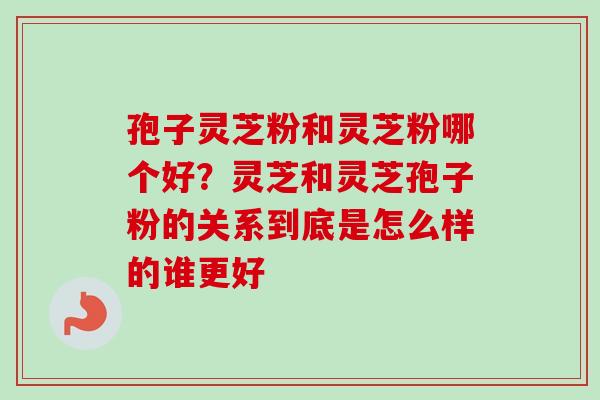 孢子灵芝粉和灵芝粉哪个好？灵芝和灵芝孢子粉的关系到底是怎么样的谁更好