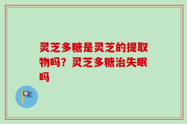 灵芝多糖是灵芝的提取物吗?灵芝多糖吗 灵芝多糖是灵芝的提取物吗?灵芝多糖吗
