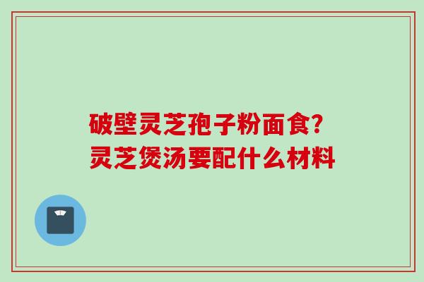 破壁灵芝孢子粉面食？灵芝煲汤要配什么材料