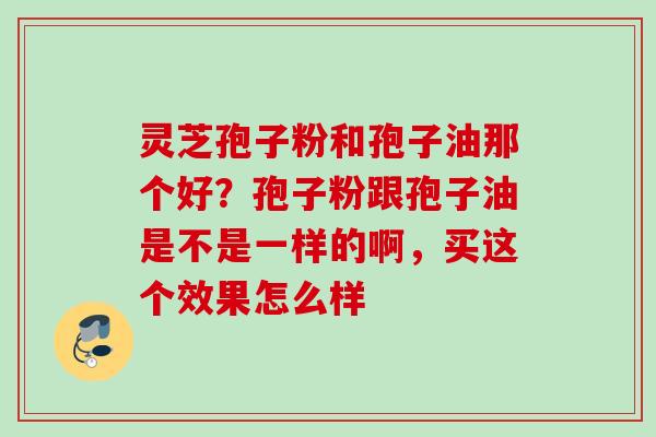 灵芝孢子粉和孢子油那个好？孢子粉跟孢子油是不是一样的啊，买这个效果怎么样