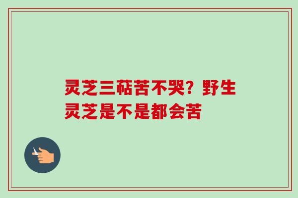 灵芝三萜苦不哭？野生灵芝是不是都会苦