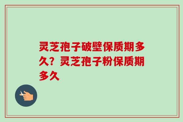 灵芝孢子破壁保质期多久？灵芝孢子粉保质期多久