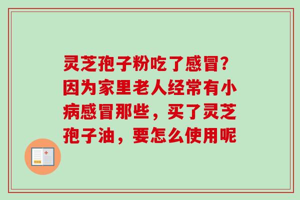 灵芝孢子粉吃了感冒？因为家里老人经常有小病感冒那些，买了灵芝孢子油，要怎么使用呢