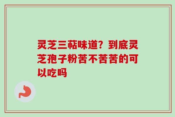 灵芝三萜味道？到底灵芝孢子粉苦不苦苦的可以吃吗