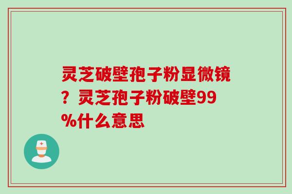 灵芝破壁孢子粉显微镜？灵芝孢子粉破壁99%什么意思
