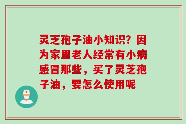 灵芝孢子油小知识？因为家里老人经常有小病感冒那些，买了灵芝孢子油，要怎么使用呢