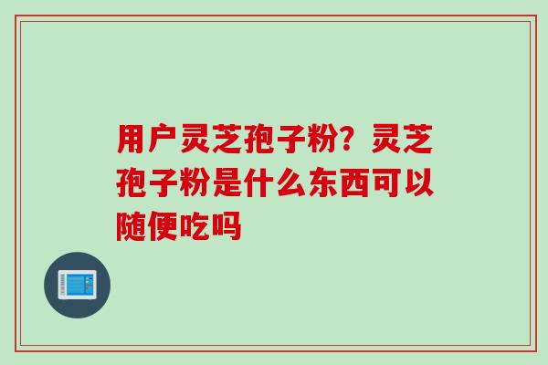 用户灵芝孢子粉？灵芝孢子粉是什么东西可以随便吃吗