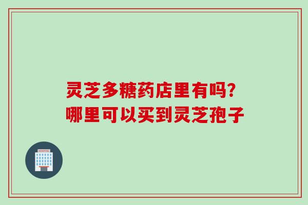 灵芝多糖药店里有吗?哪里可以买到灵芝孢子 灵芝多糖药店里有吗?哪里可以买到灵芝孢子