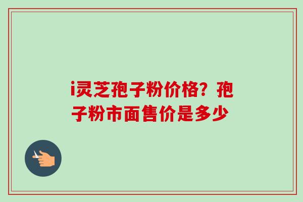 i灵芝孢子粉价格？孢子粉市面售价是多少