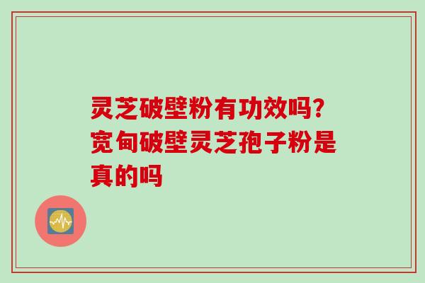 灵芝破壁粉有功效吗？宽甸破壁灵芝孢子粉是真的吗