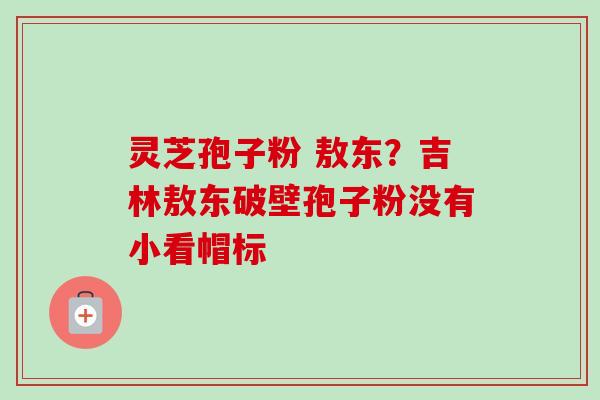 灵芝孢子粉 敖东？吉林敖东破壁孢子粉没有小看帽标