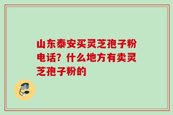 山东泰安买灵芝孢子粉电话？什么地方有卖灵芝孢子粉的