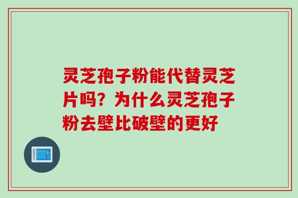 灵芝孢子粉能代替灵芝片吗?为什么灵芝孢子粉去壁比破壁的更好 灵芝孢子粉能代替灵芝片吗?为什么灵芝孢子粉去壁比破壁的更好