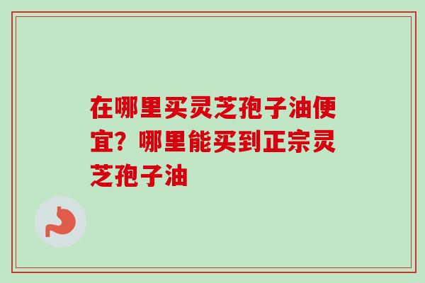 在哪里买灵芝孢子油便宜？哪里能买到正宗灵芝孢子油