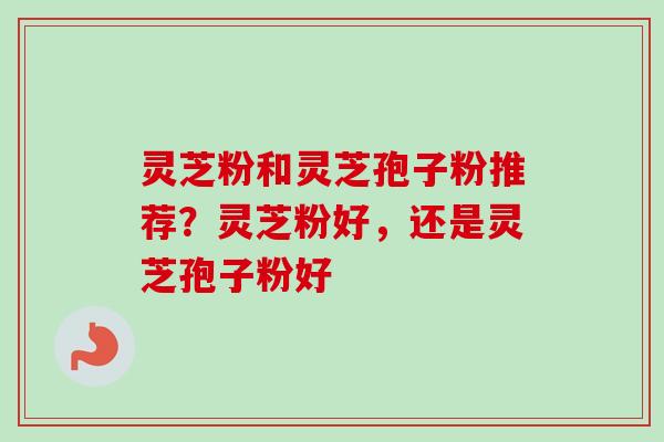 灵芝粉和灵芝孢子粉推荐？灵芝粉好，还是灵芝孢子粉好