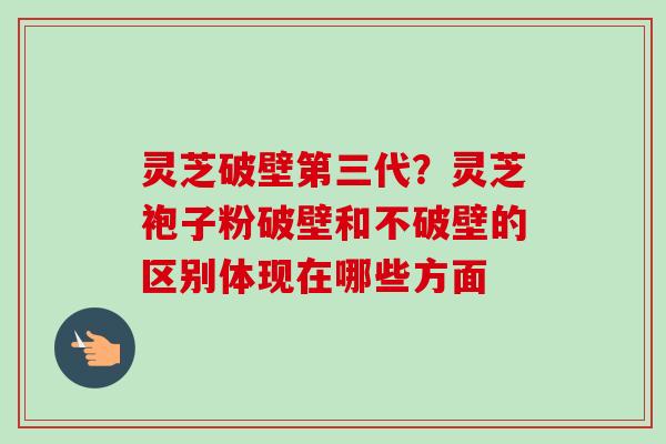 灵芝破壁第三代？灵芝袍子粉破壁和不破壁的区别体现在哪些方面