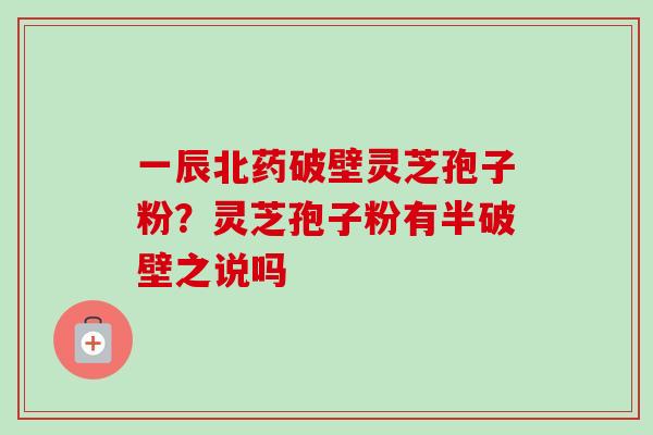 一辰北药破壁灵芝孢子粉？灵芝孢子粉有半破壁之说吗