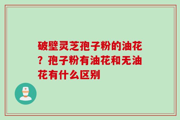 破壁灵芝孢子粉的油花？孢子粉有油花和无油花有什么区别