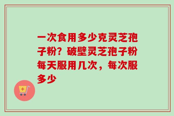 一次食用多少克灵芝孢子粉？破壁灵芝孢子粉每天服用几次，每次服多少
