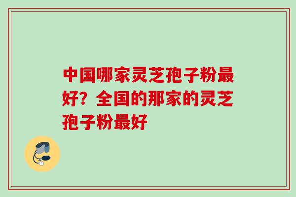 中国哪家灵芝孢子粉最好？全国的那家的灵芝孢子粉最好
