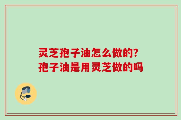 灵芝孢子油怎么做的？孢子油是用灵芝做的吗