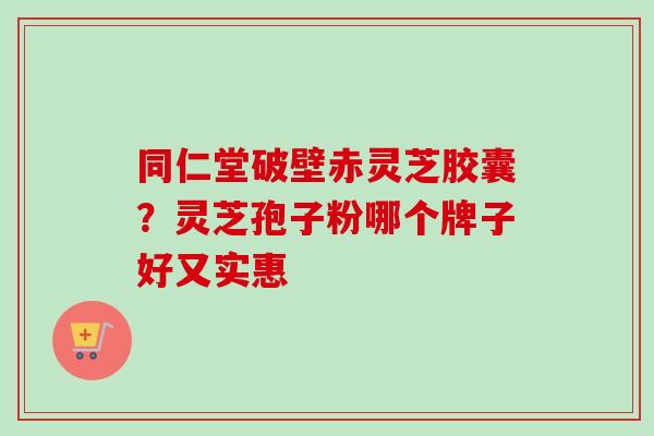 同仁堂破壁赤灵芝胶囊？灵芝孢子粉哪个牌子好又实惠