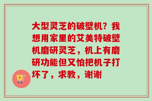 大型灵芝的破壁机？我想用家里的艾美特破壁机磨研灵芝，机上有磨研功能但又怕把机子打坏了，求教，谢谢