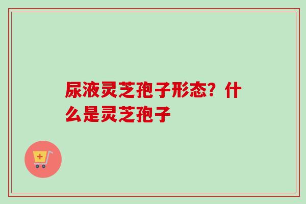 尿液灵芝孢子形态？什么是灵芝孢子
