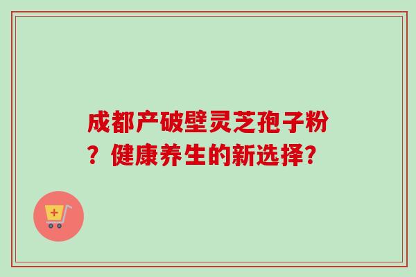 成都产破壁灵芝孢子粉？健康养生的新选择？