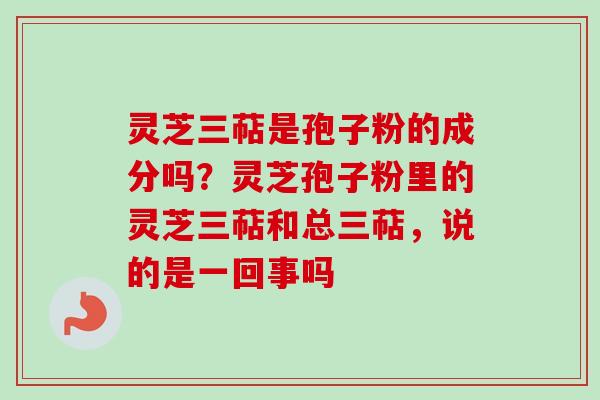 灵芝三萜是孢子粉的成分吗？灵芝孢子粉里的灵芝三萜和总三萜，说的是一回事吗