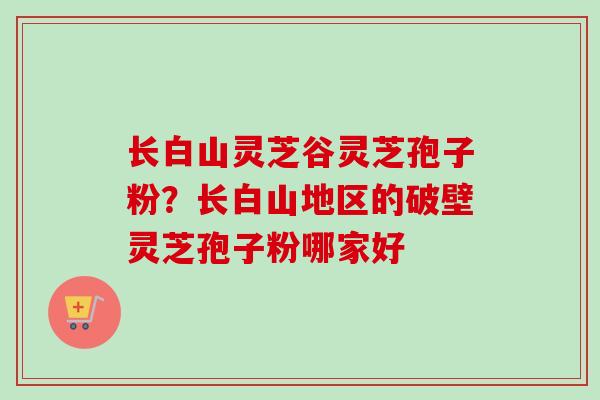 长白山灵芝谷灵芝孢子粉？长白山地区的破壁灵芝孢子粉哪家好