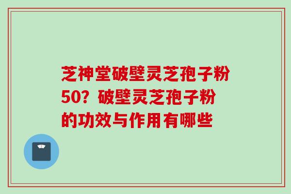 芝神堂破壁灵芝孢子粉50？破壁灵芝孢子粉的功效与作用有哪些