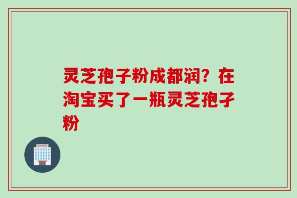 灵芝孢子粉成都润?在淘宝买了一瓶灵芝孢孑粉 灵芝孢子粉成都润?在淘宝买了一瓶灵芝孢孑粉