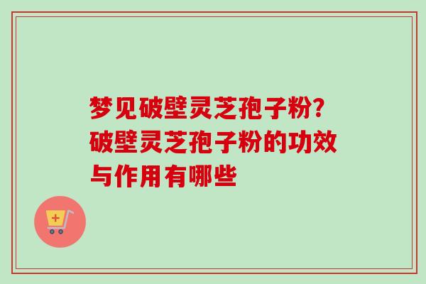 梦见破壁灵芝孢子粉?破壁灵芝孢子粉的功效与作用有哪些 梦见破壁灵芝孢子粉?破壁灵芝孢子粉的功效与作用有哪些