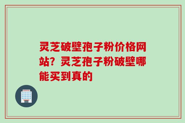 灵芝破壁孢子粉价格网站？灵芝孢子粉破壁哪能买到真的