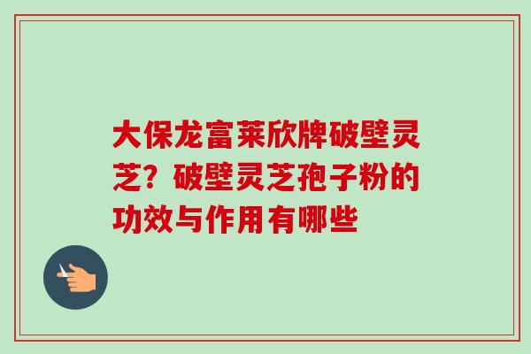大保龙富莱欣牌破壁灵芝？破壁灵芝孢子粉的功效与作用有哪些