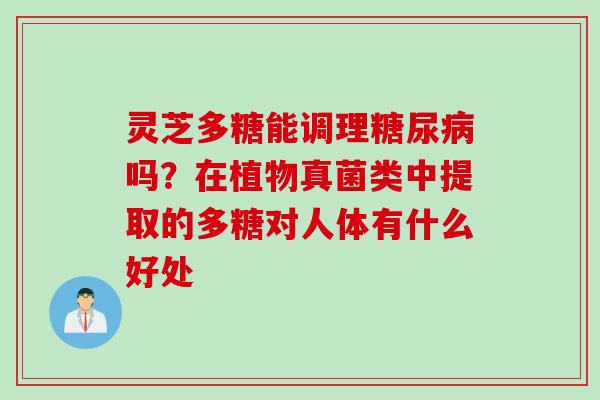 灵芝多糖能调理糖尿病吗？在植物真菌类中提取的多糖对人体有什么好处