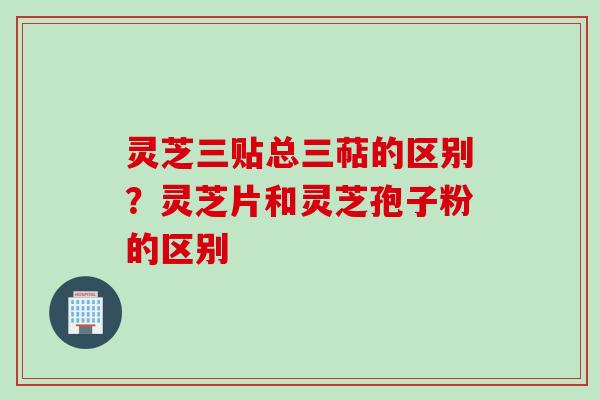 灵芝三贴总三萜的区别?灵芝片和灵芝孢子粉的区别 灵芝三贴总三萜的区别?灵芝片和灵芝孢子粉的区别
