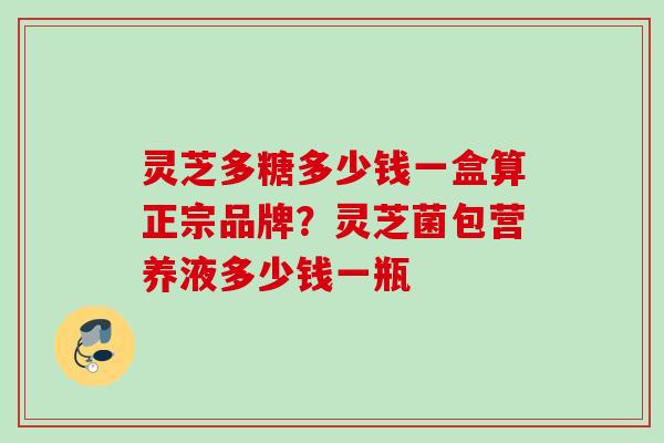 灵芝多糖多少钱一盒算正宗品牌？灵芝菌包营养液多少钱一瓶