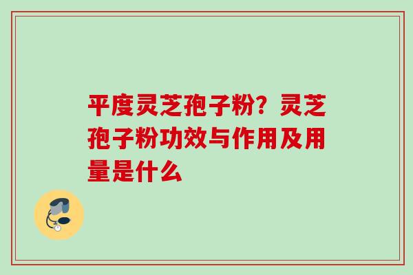 平度灵芝孢子粉？灵芝孢子粉功效与作用及用量是什么